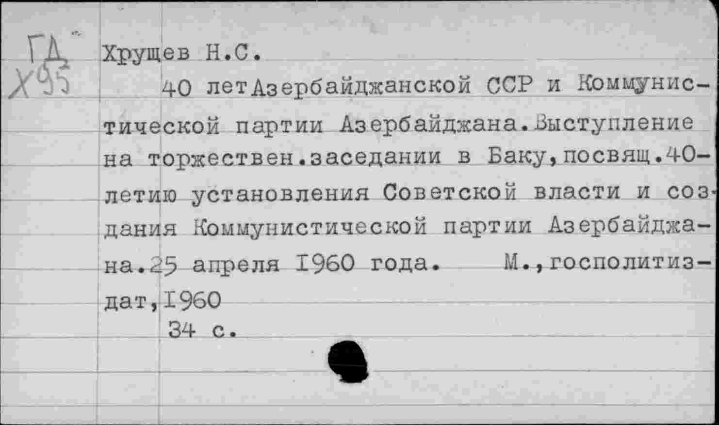 ﻿Хрущев Н.С.
40 летАзербайджанской ССР и Коммунистической партии Азербайджана.Выступление на торжествен.заседании в Баку,посвящ.40-летию установления Советской власти и соз дания Коммунистической партии Азербайджана.25 апреля 1960 года. М.,госполитиз-дат,1960
34 с.___